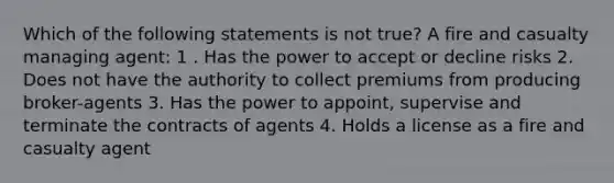 Which of the following statements is not true? A fire and casualty managing agent: 1 . Has the power to accept or decline risks 2. Does not have the authority to collect premiums from producing broker-agents 3. Has the power to appoint, supervise and terminate the contracts of agents 4. Holds a license as a fire and casualty agent