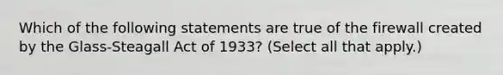 Which of the following statements are true of the firewall created by the​ Glass-Steagall Act of​ 1933? ​(Select all that​ apply.)