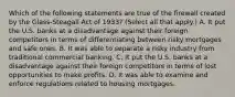 Which of the following statements are true of the firewall created by the​ Glass-Steagall Act of​ 1933? ​(Select all that​ apply.) A. It put the U.S. banks at a disadvantage against their foreign competitors in terms of differentiating between risky mortgages and safe ones. B. It was able to separate a risky industry from traditional commercial banking. C. It put the U.S. banks at a disadvantage against their foreign competitors in terms of lost opportunities to make profits. D. It was able to examine and enforce regulations related to housing mortgages.