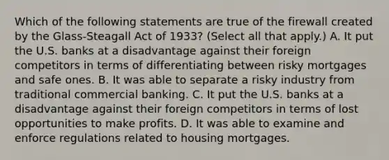 Which of the following statements are true of the firewall created by the​ Glass-Steagall Act of​ 1933? ​(Select all that​ apply.) A. It put the U.S. banks at a disadvantage against their foreign competitors in terms of differentiating between risky mortgages and safe ones. B. It was able to separate a risky industry from traditional commercial banking. C. It put the U.S. banks at a disadvantage against their foreign competitors in terms of lost opportunities to make profits. D. It was able to examine and enforce regulations related to housing mortgages.