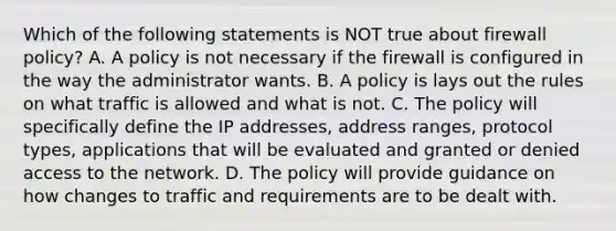 Which of the following statements is NOT true about firewall policy? A. A policy is not necessary if the firewall is configured in the way the administrator wants. B. A policy is lays out the rules on what traffic is allowed and what is not. C. The policy will specifically define the IP addresses, address ranges, protocol types, applications that will be evaluated and granted or denied access to the network. D. The policy will provide guidance on how changes to traffic and requirements are to be dealt with.