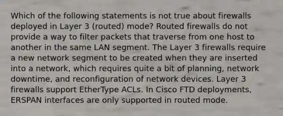 Which of the following statements is not true about firewalls deployed in Layer 3 (routed) mode? Routed firewalls do not provide a way to filter packets that traverse from one host to another in the same LAN segment. The Layer 3 firewalls require a new network segment to be created when they are inserted into a network, which requires quite a bit of planning, network downtime, and reconfiguration of network devices. Layer 3 firewalls support EtherType ACLs. In Cisco FTD deployments, ERSPAN interfaces are only supported in routed mode.