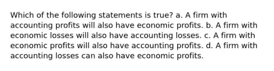 Which of the following statements is true? a. A firm with accounting profits will also have economic profits. b. A firm with economic losses will also have accounting losses. c. A firm with economic profits will also have accounting profits. d. A firm with accounting losses can also have economic profits.