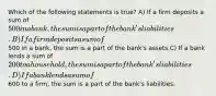 Which of the following statements is true? A) If a firm deposits a sum of 500 in a bank, the sum is a part of the bank's liabilities. B) If a firm deposits a sum of500 in a bank, the sum is a part of the bank's assets.C) If a bank lends a sum of 200 to a household, the sum is a part of the bank's liabilities. D) If a bank lends a sum of600 to a firm, the sum is a part of the bank's liabilities.