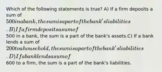 Which of the following statements is true? A) If a firm deposits a sum of 500 in a bank, the sum is a part of the bank's liabilities. B) If a firm deposits a sum of500 in a bank, the sum is a part of the bank's assets.C) If a bank lends a sum of 200 to a household, the sum is a part of the bank's liabilities. D) If a bank lends a sum of600 to a firm, the sum is a part of the bank's liabilities.