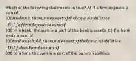 Which of the following statements is true? A) If a firm deposits a sum of 500 in a bank, the sum is a part of the bank's liabilities. B) If a firm deposits a sum of500 in a bank, the sum is a part of the bank's assets. C) If a bank lends a sum of 200 to a household, the sum is a part of the bank's liabilities. D) If a bank lends a sum of600 to a firm, the sum is a part of the bank's liabilities.