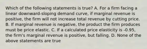 Which of the following statements is true? A. For a firm facing a linear downward-sloping demand curve, if marginal revenue is positive, the firm will not increase total revenue by cutting price. B. If marginal revenue is negative, the product the firm produces must be price elastic. C. If a calculated price elasticity is -0.95, the firm's marginal revenue is positive, but falling. D. None of the above statements are true