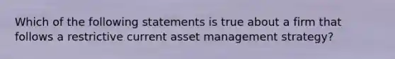 Which of the following statements is true about a firm that follows a restrictive current asset management strategy?