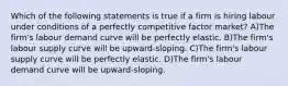 Which of the following statements is true if a firm is hiring labour under conditions of a perfectly competitive factor market? A)The firm's labour demand curve will be perfectly elastic. B)The firm's labour supply curve will be upward-sloping. C)The firm's labour supply curve will be perfectly elastic. D)The firm's labour demand curve will be upward-sloping.