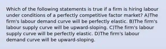 Which of the following statements is true if a firm is hiring labour under conditions of a perfectly competitive factor market? A)The firm's labour demand curve will be perfectly elastic. B)The firm's labour supply curve will be upward-sloping. C)The firm's labour supply curve will be perfectly elastic. D)The firm's labour demand curve will be upward-sloping.