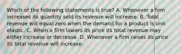 Which of the following statements is true​? A. Whenever a firm increases its quantity sold its revenue will increase. B. Total revenue will equal zero when the demand for a product is unit elastic. C. When a firm lowers its price its total revenue may either increase or decrease. D. Whenever a firm raises its price its total revenue will increase.