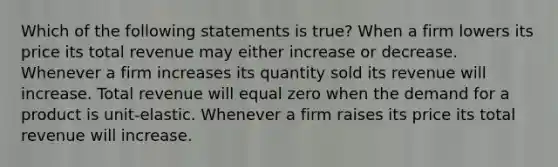 Which of the following statements is true? When a firm lowers its price its total revenue may either increase or decrease. Whenever a firm increases its quantity sold its revenue will increase. Total revenue will equal zero when the demand for a product is unit-elastic. Whenever a firm raises its price its total revenue will increase.