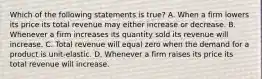 Which of the following statements is true? A. When a firm lowers its price its total revenue may either increase or decrease. B. Whenever a firm increases its quantity sold its revenue will increase. C. Total revenue will equal zero when the demand for a product is unit-elastic. D. Whenever a firm raises its price its total revenue will increase.