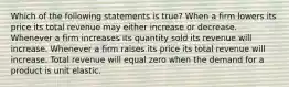 Which of the following statements is true? When a firm lowers its price its total revenue may either increase or decrease. Whenever a firm increases its quantity sold its revenue will increase. Whenever a firm raises its price its total revenue will increase. Total revenue will equal zero when the demand for a product is unit elastic.