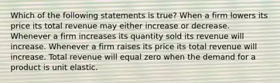 Which of the following statements is true? When a firm lowers its price its total revenue may either increase or decrease. Whenever a firm increases its quantity sold its revenue will increase. Whenever a firm raises its price its total revenue will increase. Total revenue will equal zero when the demand for a product is unit elastic.