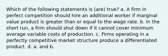 Which of the following statements is (are) true? a. A firm in perfect competition should hire an additional worker if marginal value product is <a href='https://www.questionai.com/knowledge/kNDE5ipeE2-greater-than-or-equal-to' class='anchor-knowledge'>greater than or equal to</a> the wage rate. b. In the short run, a firm should shut down if it cannot cover minimum average variable costs of production. c. Firms operating in a perfectly competitive market structure produce a differentiated product. d. a. and b.