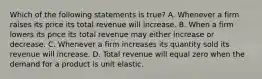 Which of the following statements is true? A. Whenever a firm raises its price its total revenue will increase. B. When a firm lowers its price its total revenue may either increase or decrease. C. Whenever a firm increases its quantity sold its revenue will increase. D. Total revenue will equal zero when the demand for a product is unit elastic.