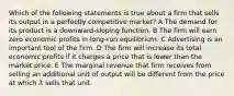 Which of the following statements is true about a firm that sells its output in a perfectly competitive market? A The demand for its product is a downward-sloping function. B The firm will earn zero economic profits in long-run equilibrium. C Advertising is an important tool of the firm. D The firm will increase its total economic profits if it charges a price that is lower than the market price. E The marginal revenue that firm receives from selling an additional unit of output will be different from the price at which it sells that unit.