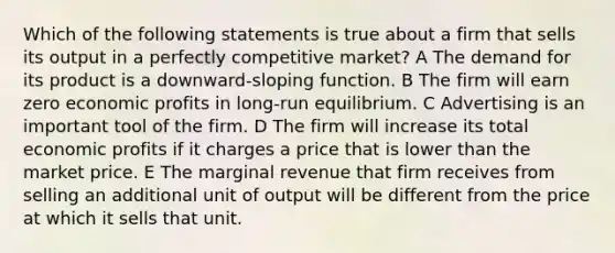 Which of the following statements is true about a firm that sells its output in a perfectly competitive market? A The demand for its product is a downward-sloping function. B The firm will earn zero economic profits in long-run equilibrium. C Advertising is an important tool of the firm. D The firm will increase its total economic profits if it charges a price that is lower than the market price. E The marginal revenue that firm receives from selling an additional unit of output will be different from the price at which it sells that unit.