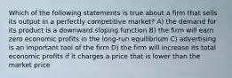 Which of the following statements is true about a firm that sells its output in a perfectly competitive market? A) the demand for its product is a downward sloping function B) the firm will earn zero economic profits in the long-run equilibrium C) advertising is an important tool of the firm D) the firm will increase its total economic profits if it charges a price that is lower than the market price