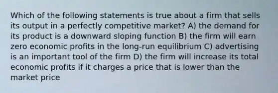 Which of the following statements is true about a firm that sells its output in a perfectly competitive market? A) the demand for its product is a downward sloping function B) the firm will earn zero economic profits in the long-run equilibrium C) advertising is an important tool of the firm D) the firm will increase its total economic profits if it charges a price that is lower than the market price