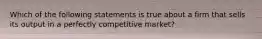 Which of the following statements is true about a firm that sells its output in a perfectly competitive market?