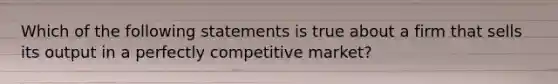 Which of the following statements is true about a firm that sells its output in a perfectly competitive market?