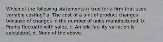 Which of the following statements is true for a firm that uses variable costing? a. The cost of a unit of product changes because of changes in the number of units manufactured. b. Profits fluctuate with sales. c. An idle facility variation is calculated. d. None of the above.