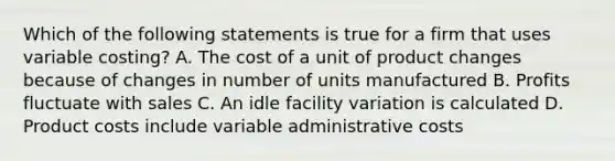 Which of the following statements is true for a firm that uses variable costing? A. The cost of a unit of product changes because of changes in number of units manufactured B. Profits fluctuate with sales C. An idle facility variation is calculated D. Product costs include variable administrative costs