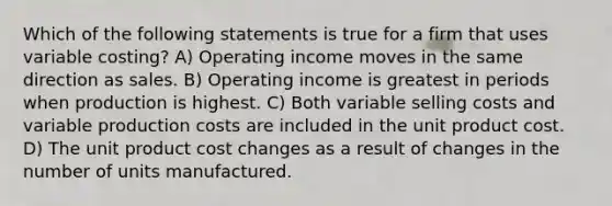 Which of the following statements is true for a firm that uses variable costing? A) Operating income moves in the same direction as sales. B) Operating income is greatest in periods when production is highest. C) Both variable selling costs and variable production costs are included in the unit product cost. D) The unit product cost changes as a result of changes in the number of units manufactured.