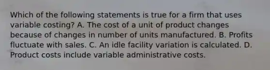 Which of the following statements is true for a firm that uses variable costing? A. The cost of a unit of product changes because of changes in number of units manufactured. B. Profits fluctuate with sales. C. An idle facility variation is calculated. D. Product costs include variable administrative costs.