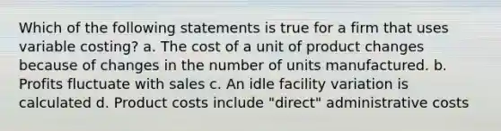 Which of the following statements is true for a firm that uses variable costing? a. The cost of a unit of product changes because of changes in the number of units manufactured. b. Profits fluctuate with sales c. An idle facility variation is calculated d. Product costs include "direct" administrative costs