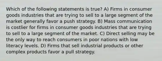 Which of the following statements is true? A) Firms in consumer goods industries that are trying to sell to a large segment of the market generally favor a push strategy. B) Mass communication is costlier for firms in consumer goods industries that are trying to sell to a large segment of the market. C) Direct selling may be the only way to reach consumers in poor nations with low literacy levels. D) Firms that sell industrial products or other complex products favor a pull strategy.