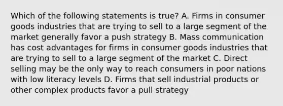 Which of the following statements is true? A. Firms in consumer goods industries that are trying to sell to a large segment of the market generally favor a push strategy B. Mass communication has cost advantages for firms in consumer goods industries that are trying to sell to a large segment of the market C. Direct selling may be the only way to reach consumers in poor nations with low literacy levels D. Firms that sell industrial products or other complex products favor a pull strategy