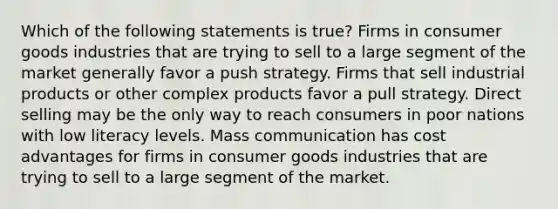 Which of the following statements is true? Firms in consumer goods industries that are trying to sell to a large segment of the market generally favor a push strategy. Firms that sell industrial products or other complex products favor a pull strategy. Direct selling may be the only way to reach consumers in poor nations with low literacy levels. Mass communication has cost advantages for firms in consumer goods industries that are trying to sell to a large segment of the market.