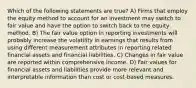 Which of the following statements are true? A) Firms that employ the equity method to account for an investment may switch to fair value and have the option to switch back to the equity method. B) The fair value option in reporting investments will probably increase the volatility in earnings that results from using different measurement attributes in reporting related financial assets and financial liabilities. C) Changes in fair value are reported within comprehensive income. D) Fair values for financial assets and liabilities provide more relevant and interpretable information than cost or cost-based measures.