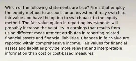 Which of the following statements are true? Firms that employ the equity method to account for an investment may switch to fair value and have the option to switch back to the equity method. The fair value option in reporting investments will probably increase the volatility in earnings that results from using different measurement attributes in reporting related financial assets and financial liabilities. Changes in fair value are reported within comprehensive income. Fair values for financial assets and liabilities provide more relevant and interpretable information than cost or cost-based measures.