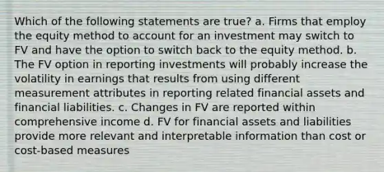 Which of the following statements are true? a. Firms that employ the equity method to account for an investment may switch to FV and have the option to switch back to the equity method. b. The FV option in reporting investments will probably increase the volatility in earnings that results from using different measurement attributes in reporting related financial assets and financial liabilities. c. Changes in FV are reported within comprehensive income d. FV for financial assets and liabilities provide more relevant and interpretable information than cost or cost-based measures