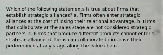 Which of the following statements is true about firms that establish strategic alliances? a. Firms often enter strategic alliances at the cost of losing their relational advantage. b. Firms that collaborate at the sales stage are not considered strategic partners. c. Firms that produce different products cannot enter a strategic alliance. d. Firms can collaborate to improve their performance at any stage along the value chain.