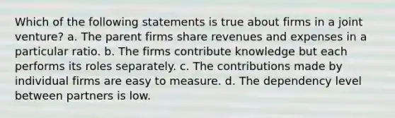 Which of the following statements is true about firms in a joint venture? a. The parent firms share revenues and expenses in a particular ratio. b. The firms contribute knowledge but each performs its roles separately. c. The contributions made by individual firms are easy to measure. d. The dependency level between partners is low.