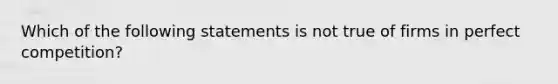 Which of the following statements is not true of firms in perfect competition?