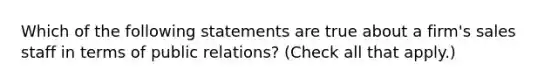 Which of the following statements are true about a firm's sales staff in terms of public relations? (Check all that apply.)