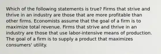 Which of the following statements is true? Firms that strive and thrive in an industry are those that are more profitable than other firms. Economists assume that the goal of a firm is to maximize total revenue. Firms that strive and thrive in an industry are those that use labor-intensive means of production. The goal of a firm is to supply a product that maximizes consumers' utility.