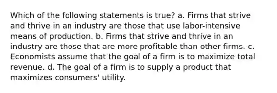 Which of the following statements is true? a. Firms that strive and thrive in an industry are those that use labor-intensive means of production. b. Firms that strive and thrive in an industry are those that are more profitable than other firms. c. Economists assume that the goal of a firm is to maximize total revenue. d. The goal of a firm is to supply a product that maximizes consumers' utility.