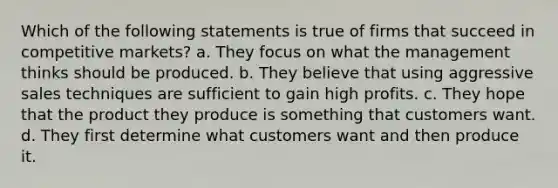 Which of the following statements is true of firms that succeed in competitive markets? a. They focus on what the management thinks should be produced. b. They believe that using aggressive sales techniques are sufficient to gain high profits. c. They hope that the product they produce is something that customers want. d. They first determine what customers want and then produce it.