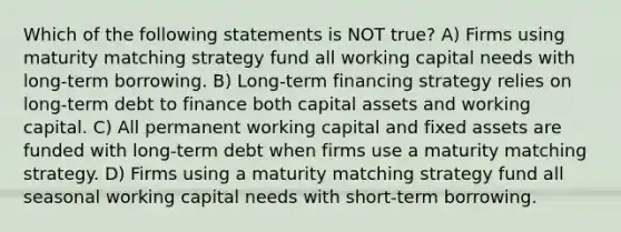 Which of the following statements is NOT true? A) Firms using maturity matching strategy fund all working capital needs with long-term borrowing. B) Long-term financing strategy relies on long-term debt to finance both capital assets and working capital. C) All permanent working capital and fixed assets are funded with long-term debt when firms use a maturity matching strategy. D) Firms using a maturity matching strategy fund all seasonal working capital needs with short-term borrowing.