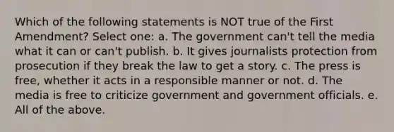 Which of the following statements is NOT true of the First Amendment? Select one: a. The government can't tell the media what it can or can't publish. b. It gives journalists protection from prosecution if they break the law to get a story. c. The press is free, whether it acts in a responsible manner or not. d. The media is free to criticize government and government officials. e. All of the above.