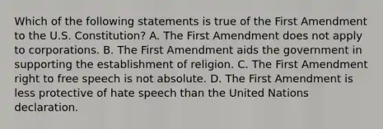 Which of the following statements is true of the First Amendment to the U.S. Constitution? A. The First Amendment does not apply to corporations. B. The First Amendment aids the government in supporting the establishment of religion. C. The First Amendment right to free speech is not absolute. D. The First Amendment is less protective of hate speech than the United Nations declaration.