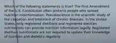 Which of the following statements is true? The First Amendment of the U.S. Constitution often protects people who spread nutrition misinformation. Pseudoscience is the scientific study of the causation and treatment of chronic diseases. In the United States, only registered dietitians and registered dietitian nutritionists can provide nutrition information legally. Registered dietitian nutritionists are not required to update their knowledge of nutrition and dietetics regularly.