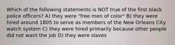 Which of the following statements is NOT true of the first black police officers? A) they were "free men of color" B) they were hired around 1805 to serve as members of the New Orleans City watch system C) they were hired primarily because other people did not want the job D) they were slaves